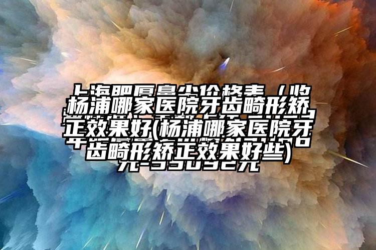 杨浦哪家医院牙齿畸形矫正成果好(杨浦哪家医院牙齿畸形矫正成果好些)