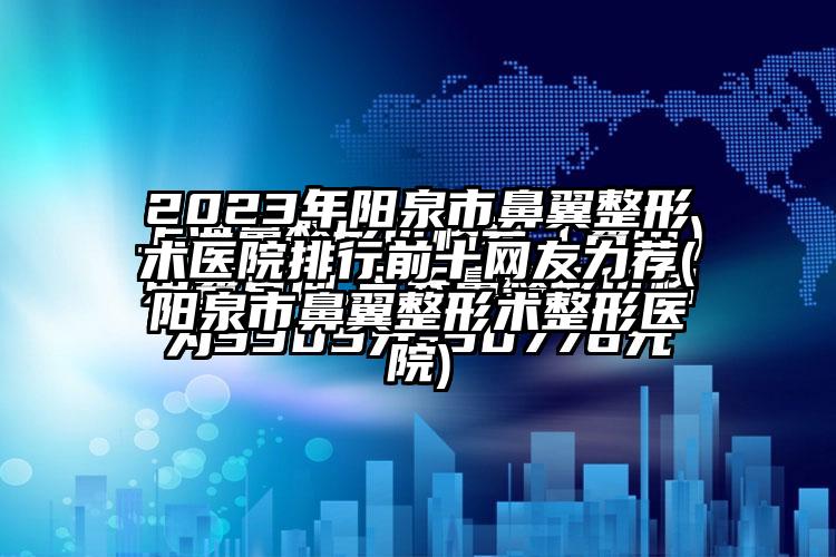 2023年阳泉市鼻翼整形术医院排行前十网友力荐(阳泉市鼻翼整形术整形医院)