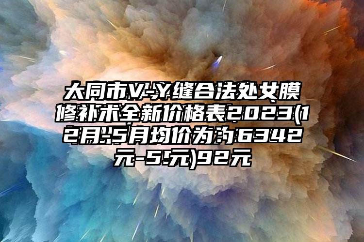 大同市V-Y缝合法处女膜修补术全新价格表2023(12月-5月均价为：6342元)