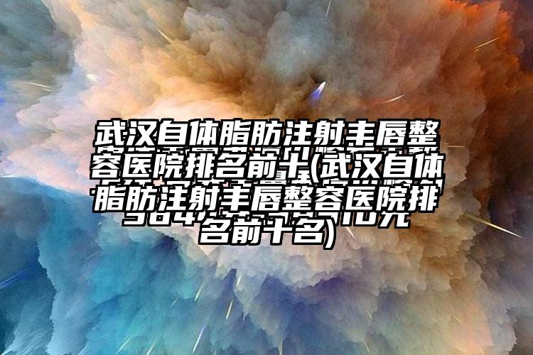 武汉自体脂肪注射丰唇整容医院排名前十(武汉自体脂肪注射丰唇整容医院排名前十名)