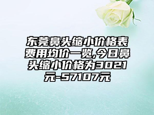 东莞鼻头缩小价格表费用均价一览,今日鼻头缩小价格为3021元-57107元