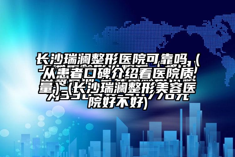 长沙瑞澜整形医院可靠吗（从患者口碑介绍看医院质量）(长沙瑞澜整形美容医院好不好)