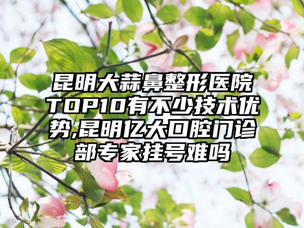 昆明大蒜鼻整形医院TOP10有不少技术优势,昆明亿大口腔门诊部骨干医生挂号难吗