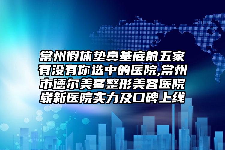 常州假体垫鼻基底前五家有没有你选中的医院,常州市德尔美客整形美容医院崭新医院实力及口碑上线