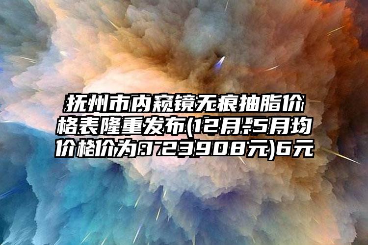 抚州市内窥镜无痕抽脂价格表隆重发布(12月-5月均价为：23908元)