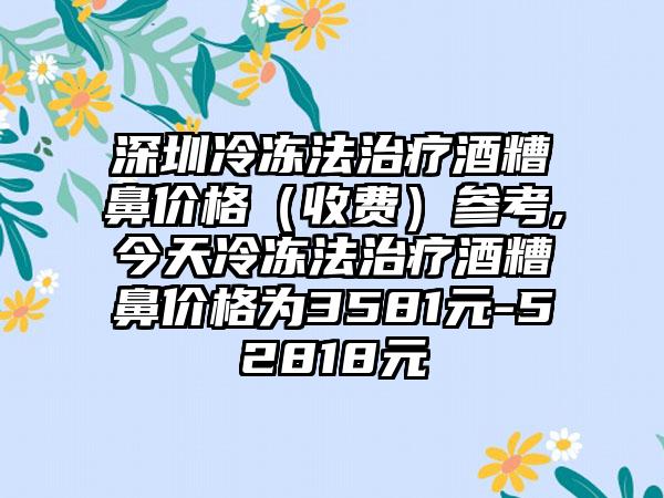 深圳冷冻法治疗酒糟鼻价格（收费）参考,今天冷冻法治疗酒糟鼻价格为3581元-52818元