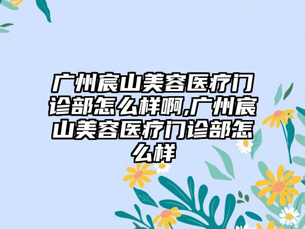 广州宸山美容医疗门诊部怎么样啊,广州宸山美容医疗门诊部怎么样