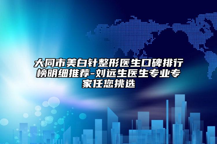 大同市美白针整形医生口碑排行榜明细推荐-刘远生医生正规骨干医生任您挑选