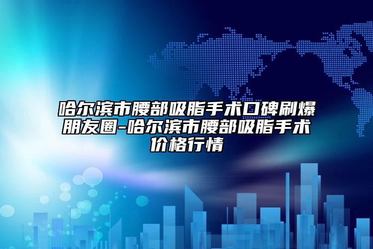 哈尔滨市腰部吸脂手术口碑刷爆朋友圈-哈尔滨市腰部吸脂手术价格行情