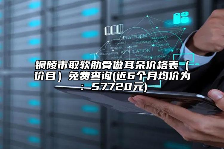 铜陵市取软肋骨做耳朵价格表（价目）免费查询(近6个月均价为：57720元)