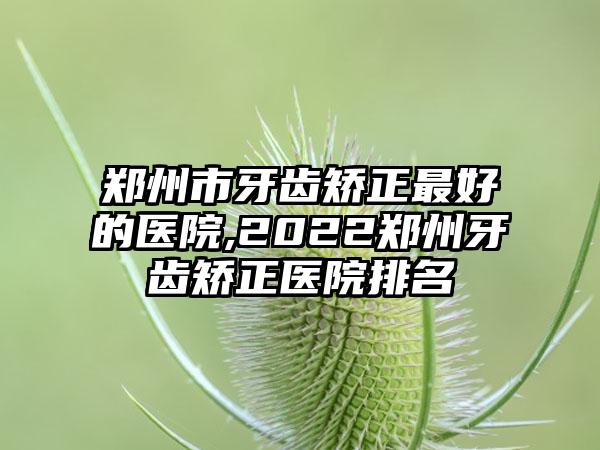 郑州市牙齿矫正较好的医院,2022郑州牙齿矫正医院排名