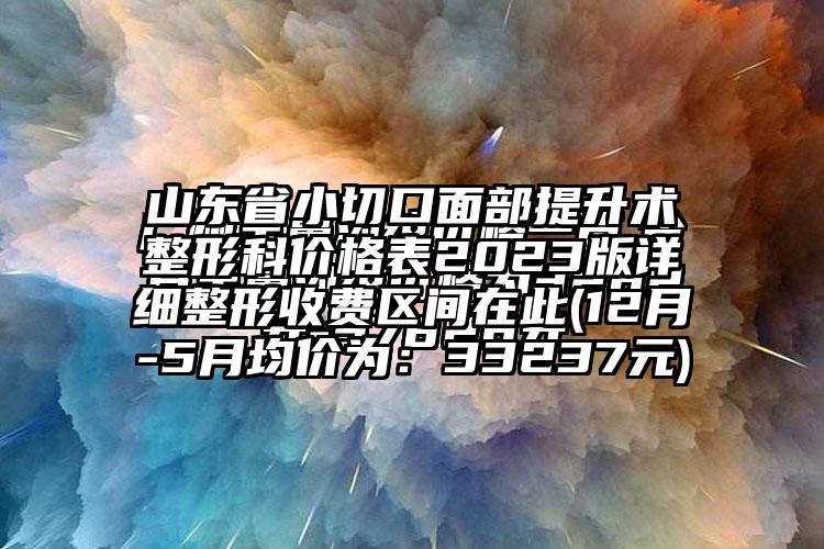 山东省小切口面部提升术整形科价格表2023版详细整形收费区间在此(12月-5月均价为：33237元)