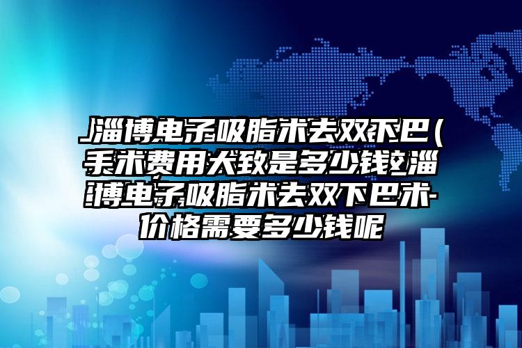 淄博电子吸脂术去双下巴手术费用大致是多少钱_淄博电子吸脂术去双下巴术价格需要多少钱呢