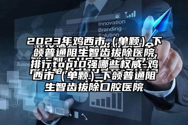 2023年鸡西市（单颗）下颌普通阻生智齿拔除医院排行top10强哪些权威-鸡西市（单颗）下颌普通阻生智齿拔除口腔医院