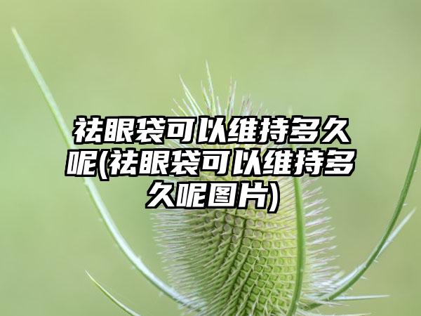 祛眼袋可以维持多久呢(祛眼袋可以维持多久呢图片)