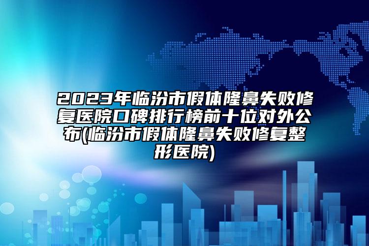 2023年临汾市假体隆鼻失败修复医院口碑排行榜前十位对外公布(临汾市假体隆鼻失败修复整形医院)