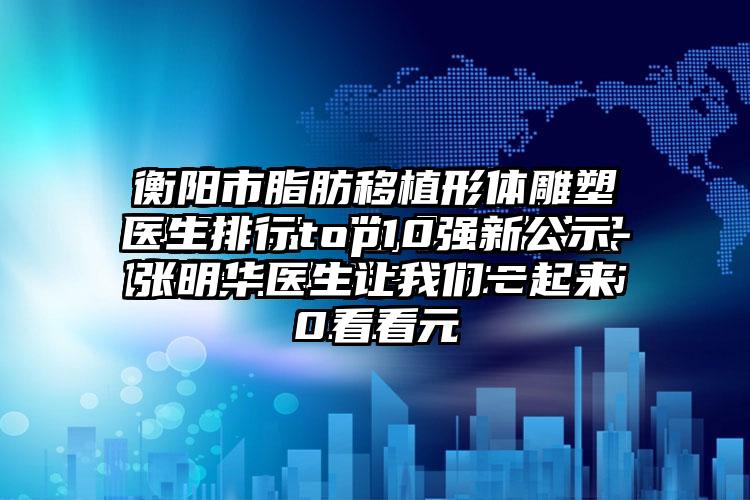 衡阳市脂肪移植形体雕塑医生排行top10强新公示-张明华医生让我们一起来看看