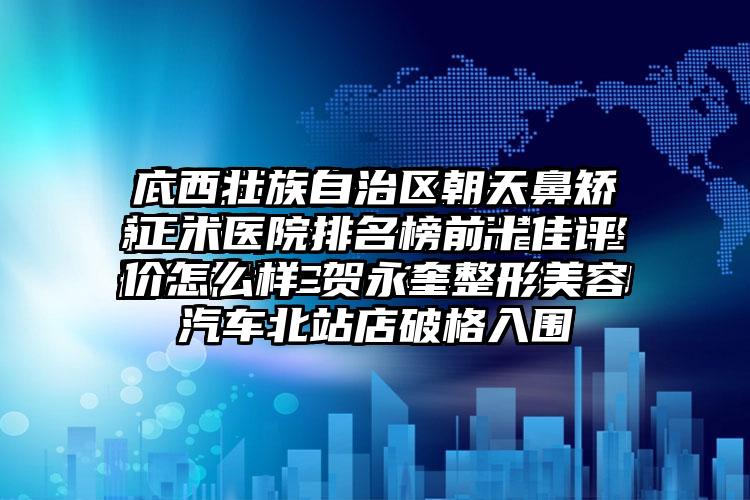 广西壮族自治区朝天鼻矫正术医院排名榜前十佳评价怎么样-贺永奎整形美容汽车北站店破格入围