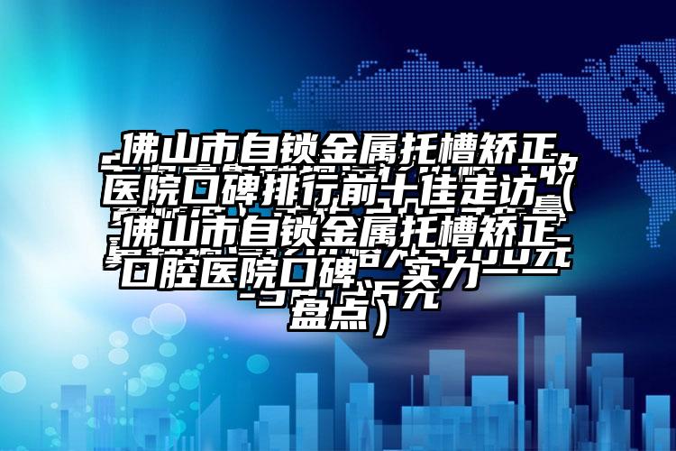 佛山市自锁金属托槽矫正医院口碑排行前十佳走访（佛山市自锁金属托槽矫正口腔医院口碑、实力一一盘点）