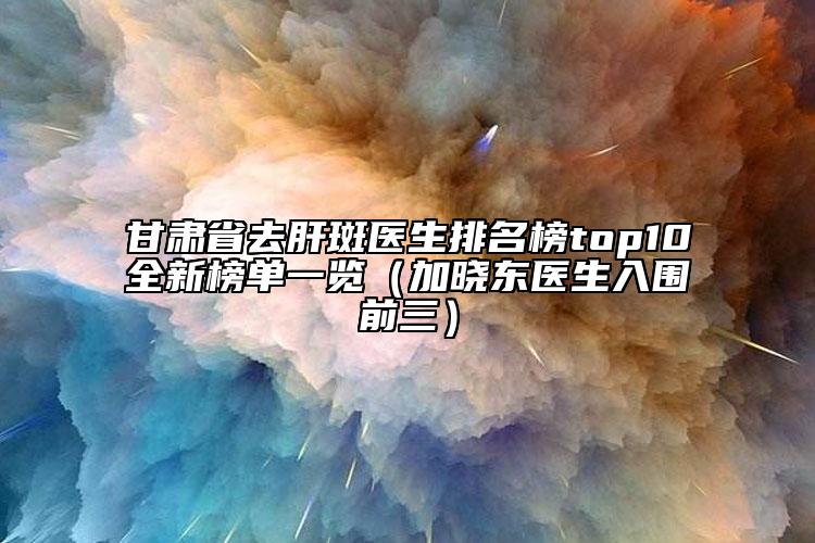 甘肃省去肝斑医生排名榜top10全新榜单一览（加晓东医生入围前三）