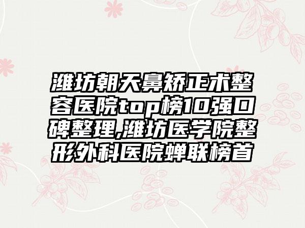 潍坊朝天鼻矫正术整容医院top榜10强口碑整理,潍坊医学院整形外科医院蝉联榜首