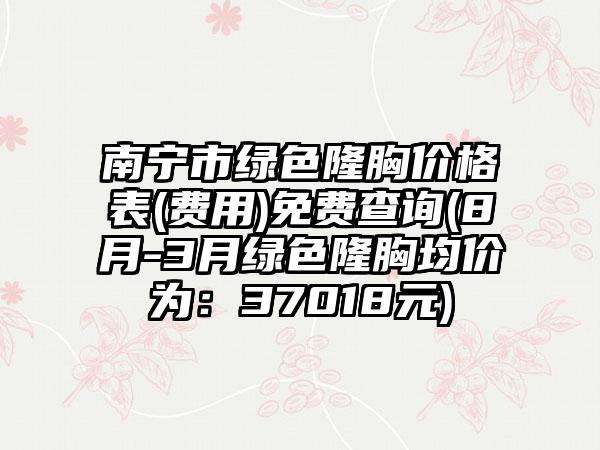 南宁市绿色隆胸价格表(费用)免费查询(8月-3月绿色隆胸均价为：37018元)