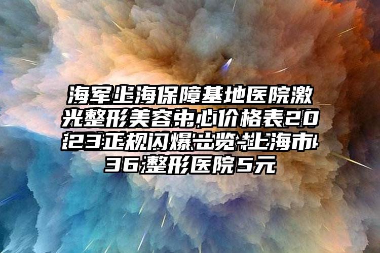 海军上海保护基地医院激光整形美容中心价格表2023正规闪爆一览-上海市整形医院