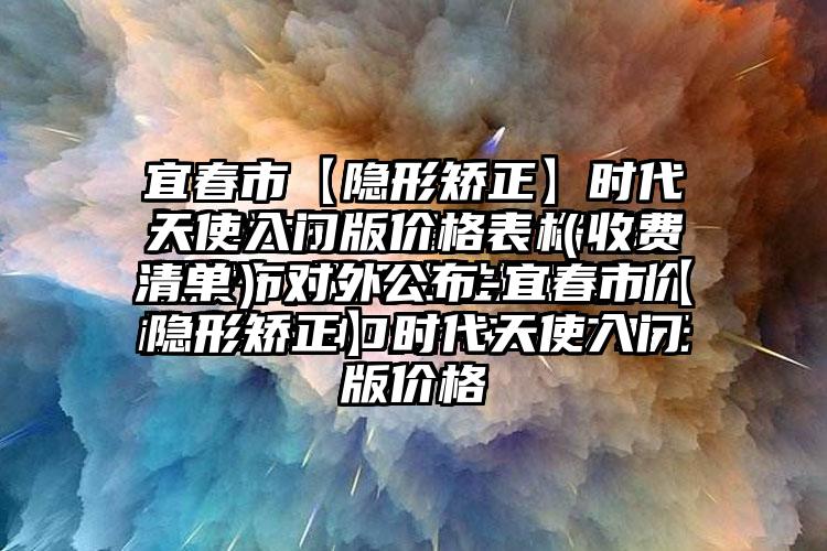 宜春市【隐形矫正】时代天使入门版价格表（收费清单）对外公布-宜春市【隐形矫正】时代天使入门版价格