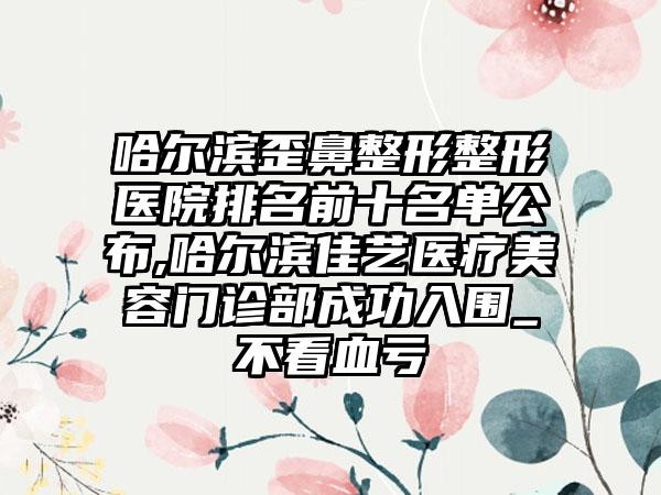 哈尔滨歪鼻整形整形医院排名前十名单公布,哈尔滨佳艺医疗美容门诊部成功入围_不看血亏