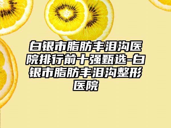 白银市脂肪丰泪沟医院排行前十强甄选-白银市脂肪丰泪沟整形医院