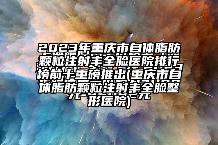 2023年重庆市自体脂肪颗粒注射丰全脸医院排行榜前十重磅推出(重庆市自体脂肪颗粒注射丰全脸整形医院)