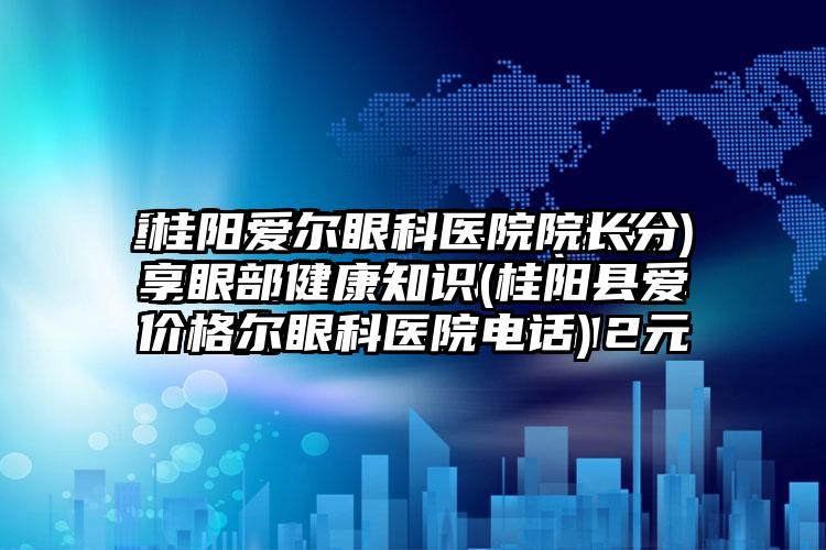 桂阳爱尔眼科医院院长分享眼部健康知识(桂阳县爱尔眼科医院电话)