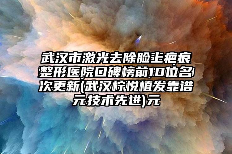 武汉市激光去除脸上疤痕整形医院口碑榜前10位名次更新(武汉柠悦植发靠谱技术较好)