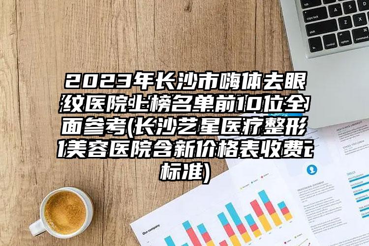 2023年长沙市嗨体去眼纹医院上榜名单前10位多面参考(长沙艺星医疗整形美容医院含新价格表收费标准)