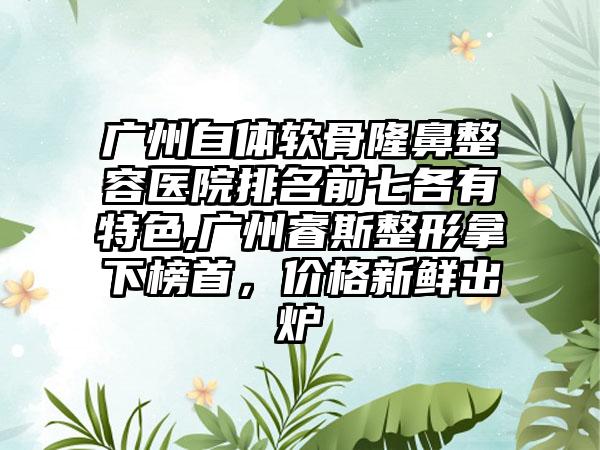 广州自体软骨隆鼻整容医院排名前七各有特色,广州睿斯整形拿下榜首，价格新鲜出炉