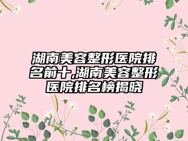 湖南美容整形医院排名前十,湖南美容整形医院排名榜揭晓