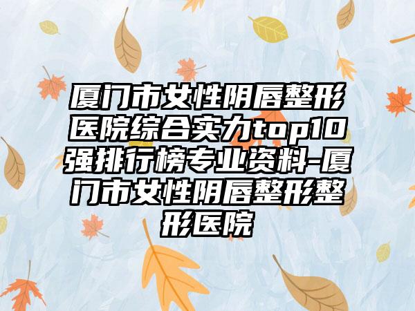 厦门市女性阴唇整形医院综合实力top10强排行榜正规资料-厦门市女性阴唇整形整形医院