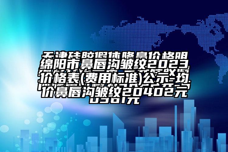 绵阳市鼻唇沟皱纹2023价格表(费用标准)公示-均价鼻唇沟皱纹20402元