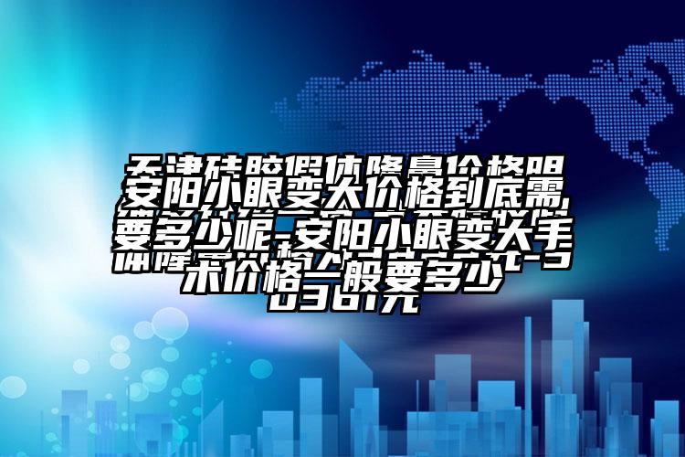 安阳小眼变大价格到底需要多少呢-安阳小眼变大手术价格一般要多少