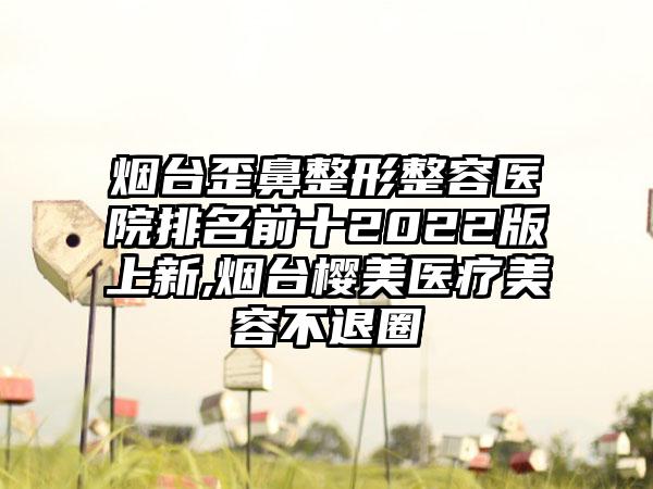 烟台歪鼻整形整容医院排名前十2022版上新,烟台樱美医疗美容不退圈