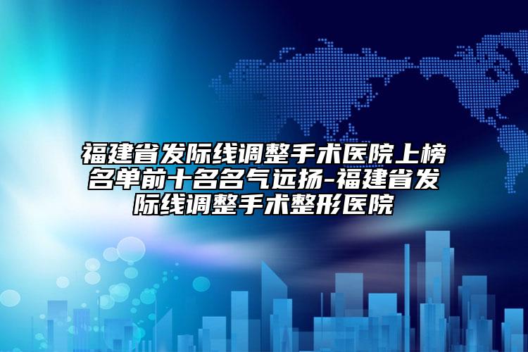 福建省发际线调整手术医院上榜名单前十名名气远扬-福建省发际线调整手术整形医院