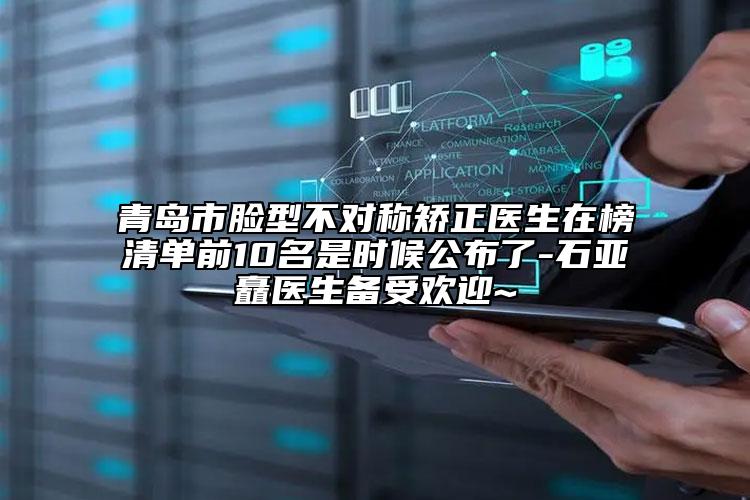 青岛市脸型不对称矫正医生在榜清单前10名是时候公布了-石亚矗医生备受欢迎~