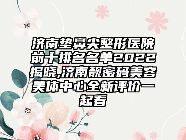 济南垫鼻尖整形医院前十排名名单2022揭晓,济南靓密码美容美体中心全新评价一起看