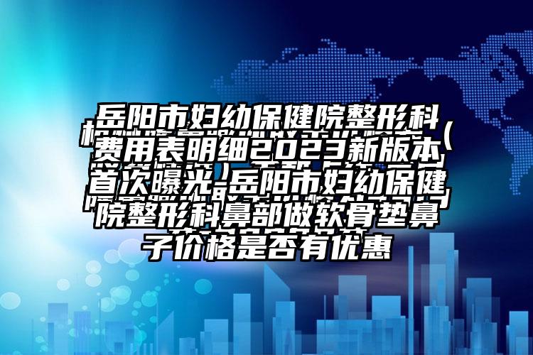 岳阳市妇幼保健院整形科费用表明细2023新版本首次曝光-岳阳市妇幼保健院整形科鼻部做软骨垫鼻子价格是否有优惠