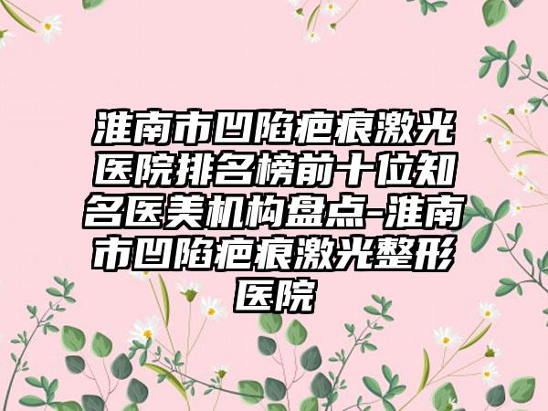 淮南市凹陷疤痕激光医院排名榜前十位有名医美机构盘点-淮南市凹陷疤痕激光整形医院