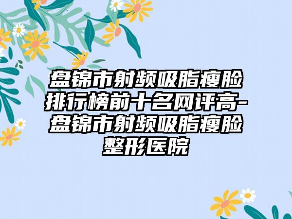 盘锦市射频吸脂瘦脸排行榜前十名网评高-盘锦市射频吸脂瘦脸整形医院