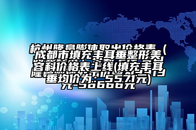 成都市填充丰耳垂整形美容科价格表上线(填充丰耳垂均价为：5571元)