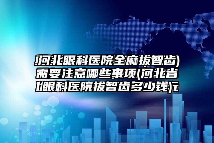 河北眼科医院全麻拔智齿需要注意哪些事项(河北省眼科医院拔智齿多少钱)