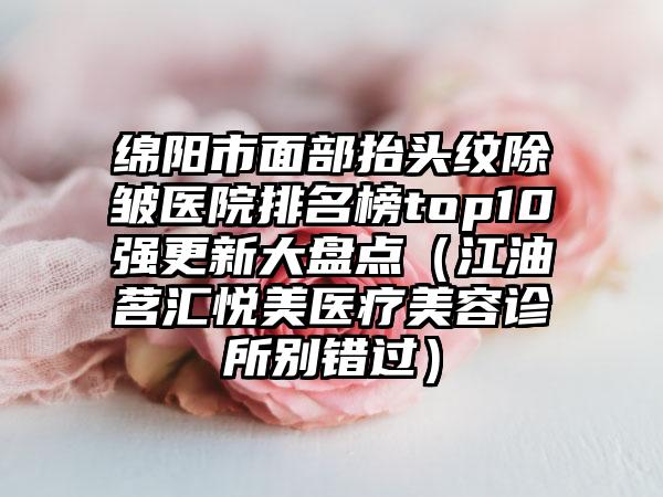 绵阳市面部抬头纹除皱医院排名榜top10强更新大盘点（江油茗汇悦美医疗美容诊所别错过）