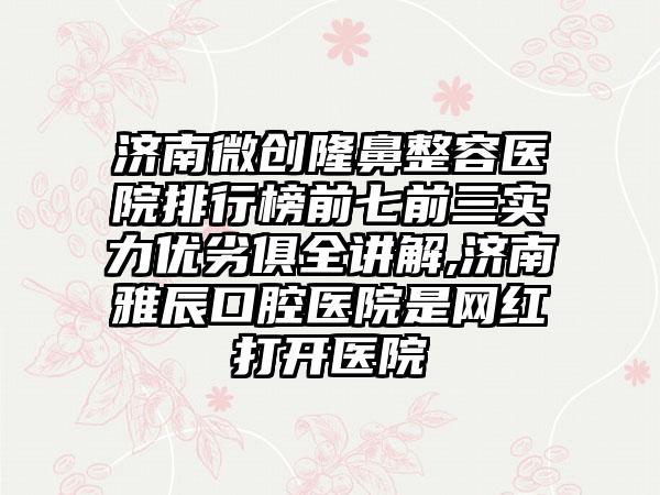 济南微创隆鼻整容医院排行榜前七前三实力优劣俱全讲解,济南雅辰口腔医院是网红打开医院